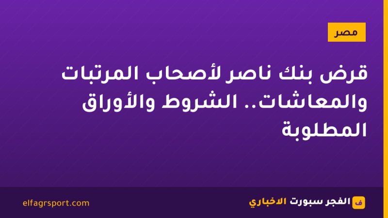 قرض بنك ناصر لأصحاب المرتبات والمعاشات.. الشروط والأوراق المطلوبة