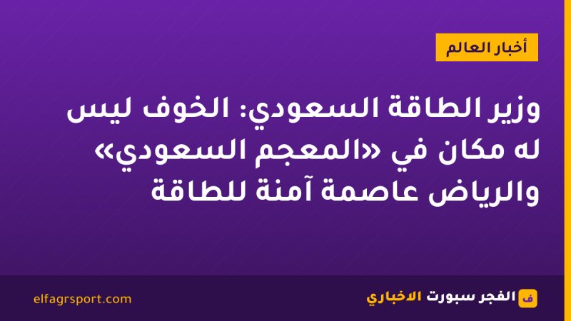 وزير الطاقة السعودي: الخوف ليس له مكان في «المعجم السعودي» والرياض عاصمة آمنة للطاقة