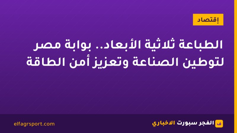الطباعة ثلاثية الأبعاد.. بوابة مصر لتوطين الصناعة وتعزيز أمن الطاقة